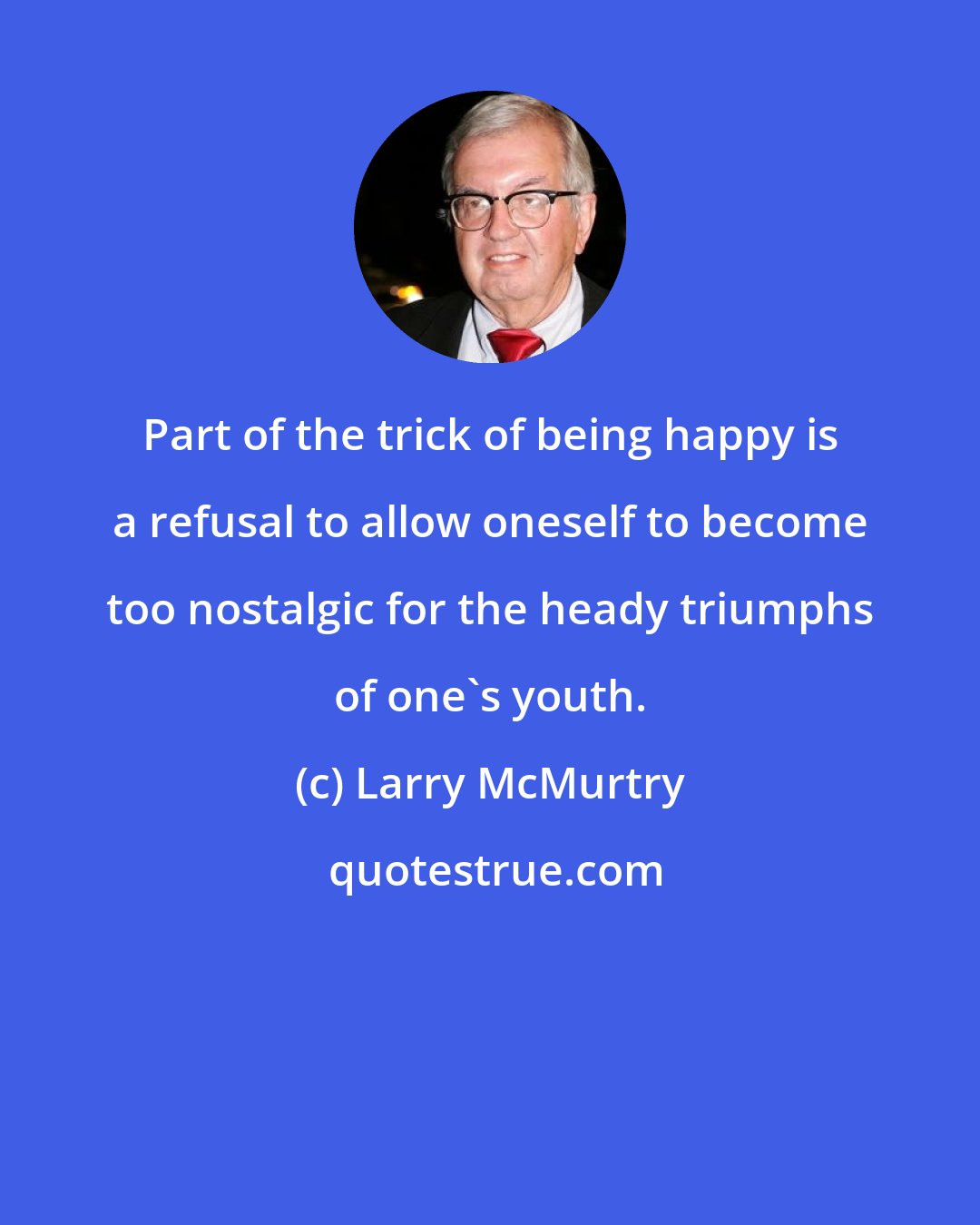 Larry McMurtry: Part of the trick of being happy is a refusal to allow oneself to become too nostalgic for the heady triumphs of one's youth.