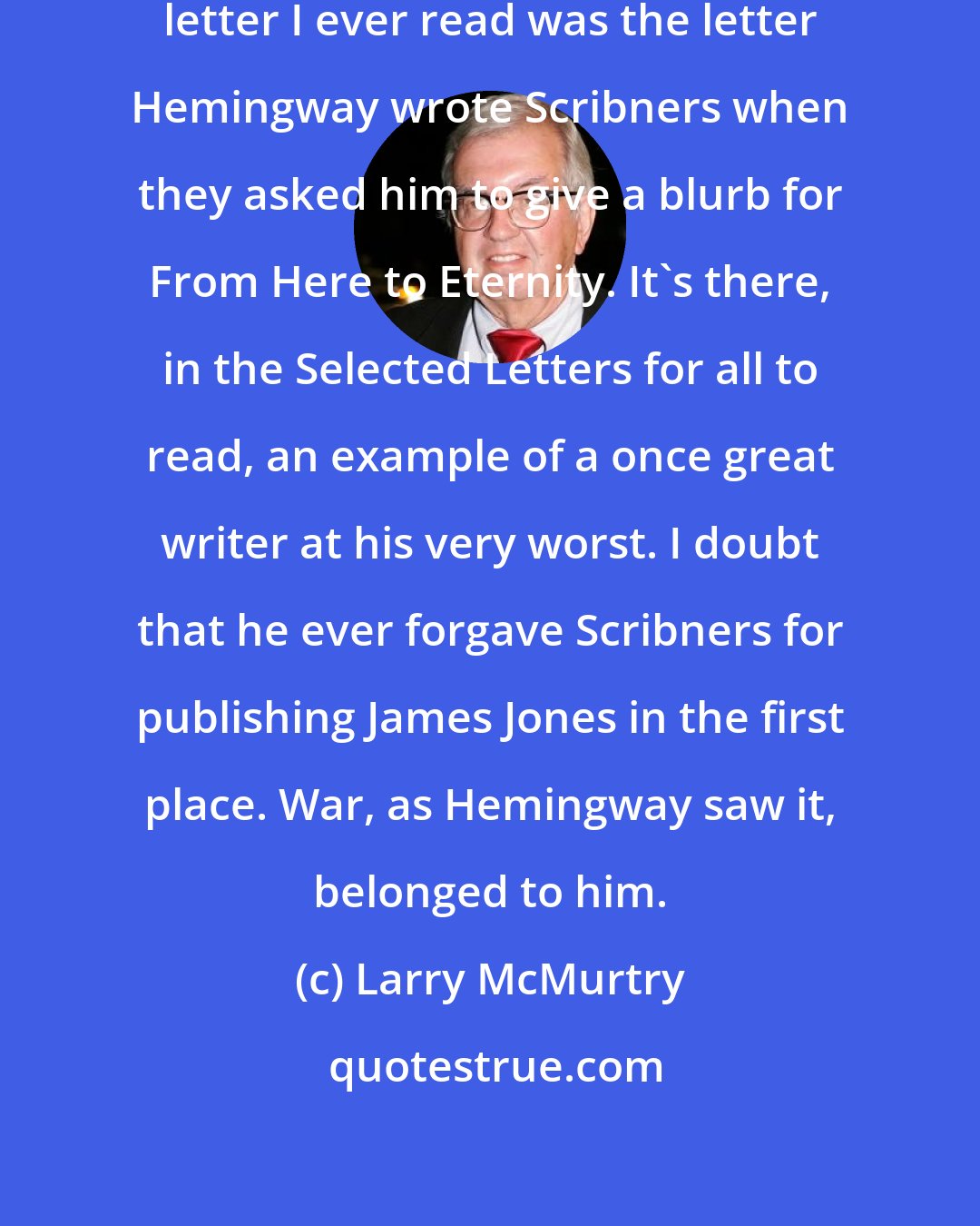 Larry McMurtry: I remember that the single most vicious letter I ever read was the letter Hemingway wrote Scribners when they asked him to give a blurb for From Here to Eternity. It's there, in the Selected Letters for all to read, an example of a once great writer at his very worst. I doubt that he ever forgave Scribners for publishing James Jones in the first place. War, as Hemingway saw it, belonged to him.