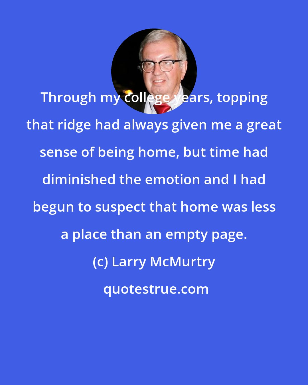 Larry McMurtry: Through my college years, topping that ridge had always given me a great sense of being home, but time had diminished the emotion and I had begun to suspect that home was less a place than an empty page.