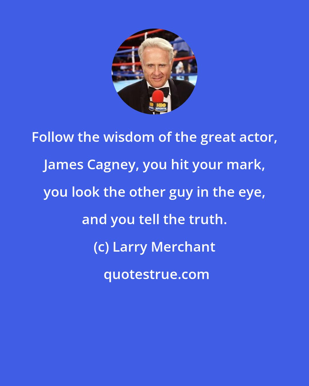 Larry Merchant: Follow the wisdom of the great actor, James Cagney, you hit your mark, you look the other guy in the eye, and you tell the truth.