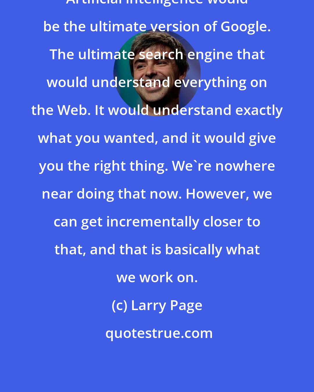 Larry Page: Artificial intelligence would be the ultimate version of Google. The ultimate search engine that would understand everything on the Web. It would understand exactly what you wanted, and it would give you the right thing. We're nowhere near doing that now. However, we can get incrementally closer to that, and that is basically what we work on.