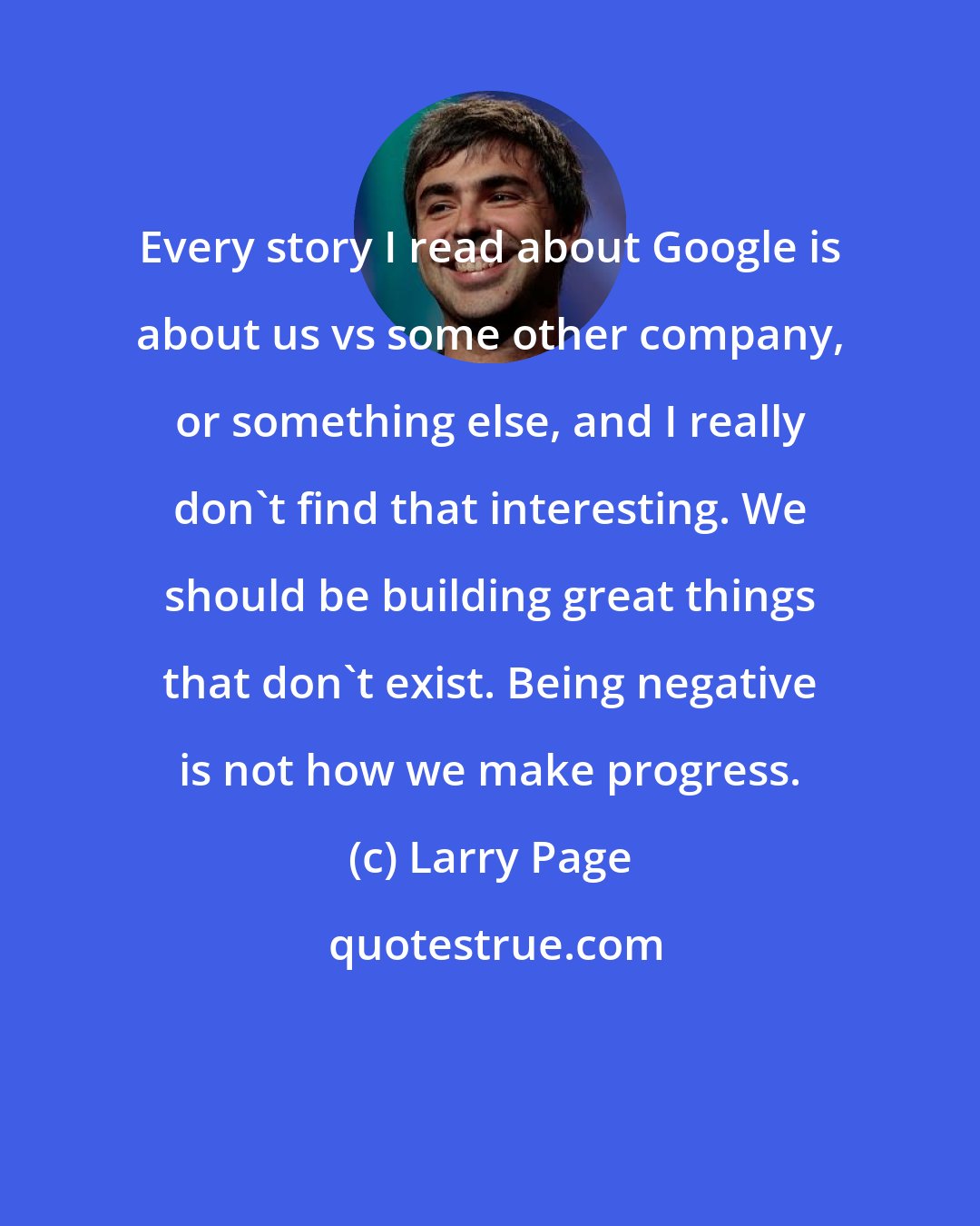 Larry Page: Every story I read about Google is about us vs some other company, or something else, and I really don't find that interesting. We should be building great things that don't exist. Being negative is not how we make progress.