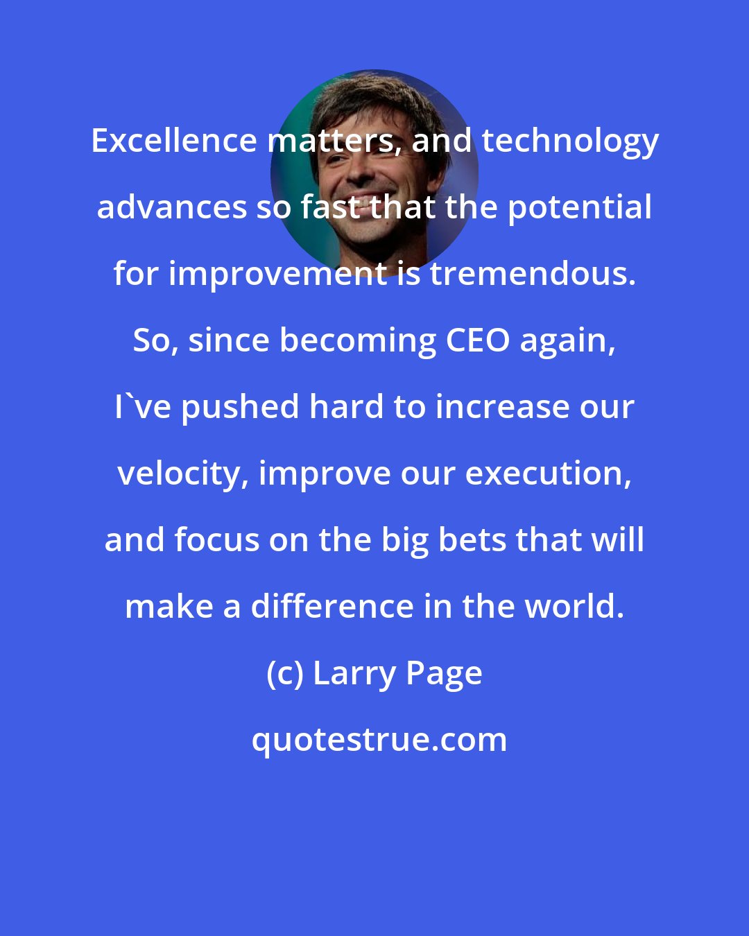 Larry Page: Excellence matters, and technology advances so fast that the potential for improvement is tremendous. So, since becoming CEO again, I've pushed hard to increase our velocity, improve our execution, and focus on the big bets that will make a difference in the world.