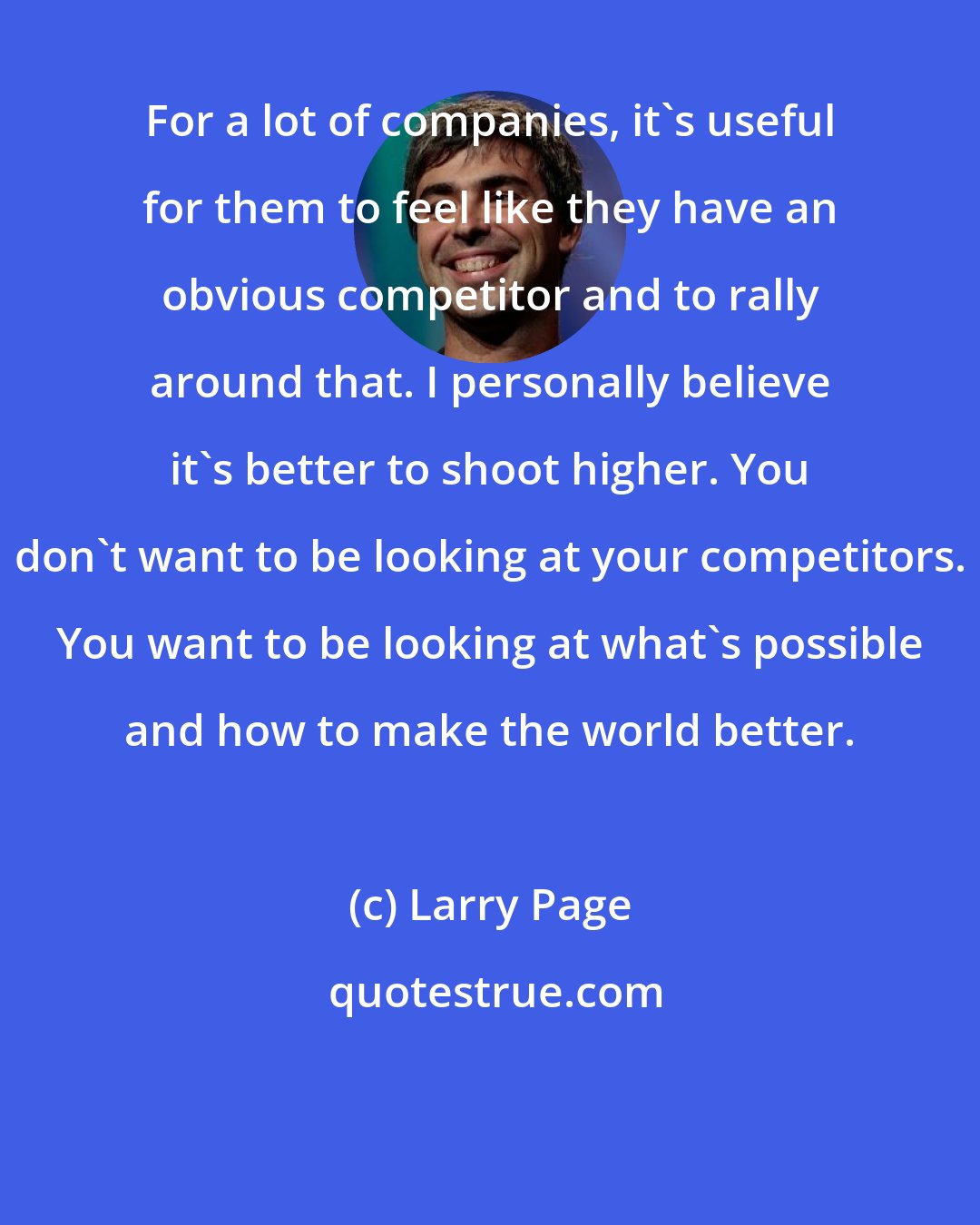 Larry Page: For a lot of companies, it's useful for them to feel like they have an obvious competitor and to rally around that. I personally believe it's better to shoot higher. You don't want to be looking at your competitors. You want to be looking at what's possible and how to make the world better.