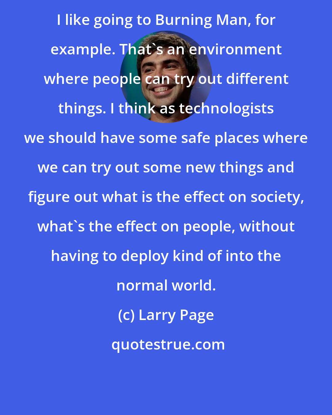 Larry Page: I like going to Burning Man, for example. That's an environment where people can try out different things. I think as technologists we should have some safe places where we can try out some new things and figure out what is the effect on society, what's the effect on people, without having to deploy kind of into the normal world.