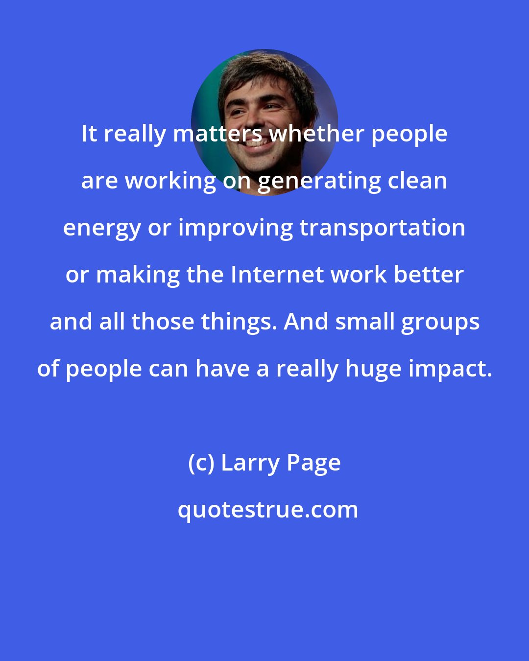 Larry Page: It really matters whether people are working on generating clean energy or improving transportation or making the Internet work better and all those things. And small groups of people can have a really huge impact.