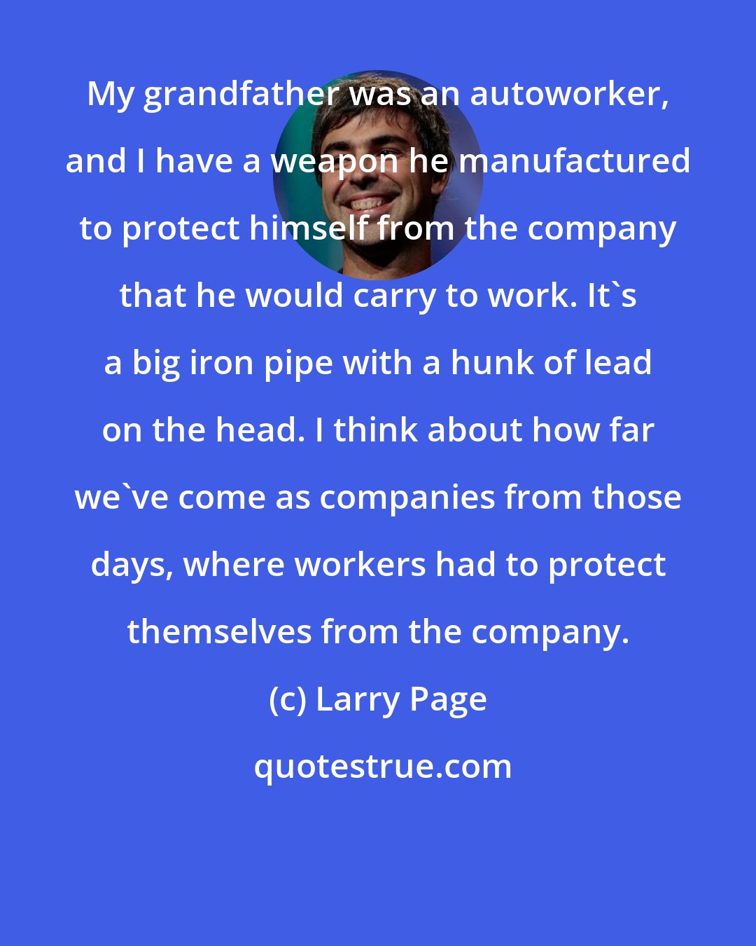 Larry Page: My grandfather was an autoworker, and I have a weapon he manufactured to protect himself from the company that he would carry to work. It's a big iron pipe with a hunk of lead on the head. I think about how far we've come as companies from those days, where workers had to protect themselves from the company.