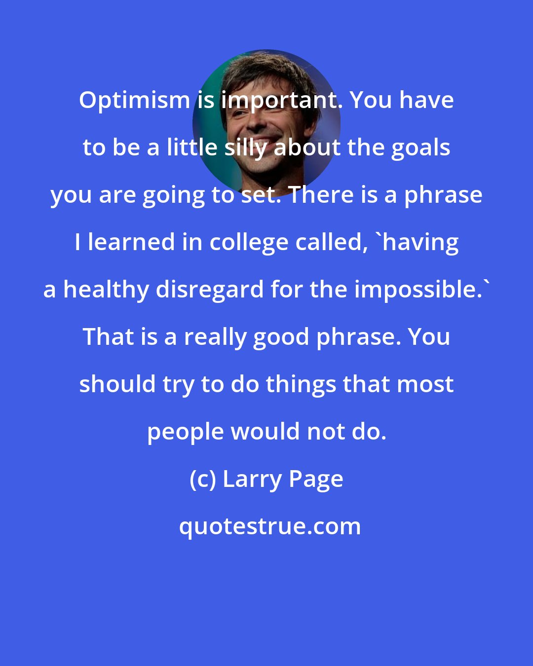 Larry Page: Optimism is important. You have to be a little silly about the goals you are going to set. There is a phrase I learned in college called, 'having a healthy disregard for the impossible.' That is a really good phrase. You should try to do things that most people would not do.