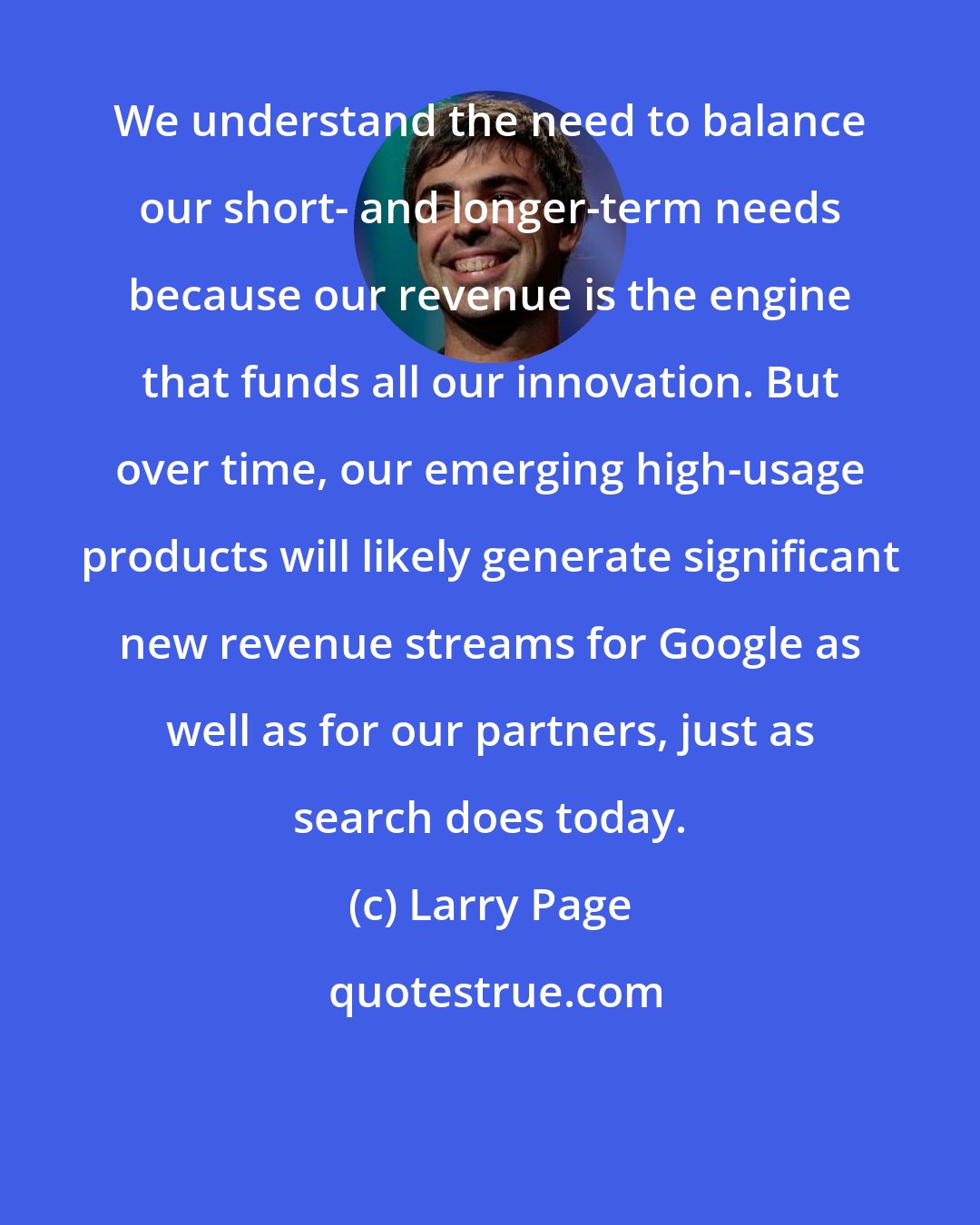 Larry Page: We understand the need to balance our short- and longer-term needs because our revenue is the engine that funds all our innovation. But over time, our emerging high-usage products will likely generate significant new revenue streams for Google as well as for our partners, just as search does today.