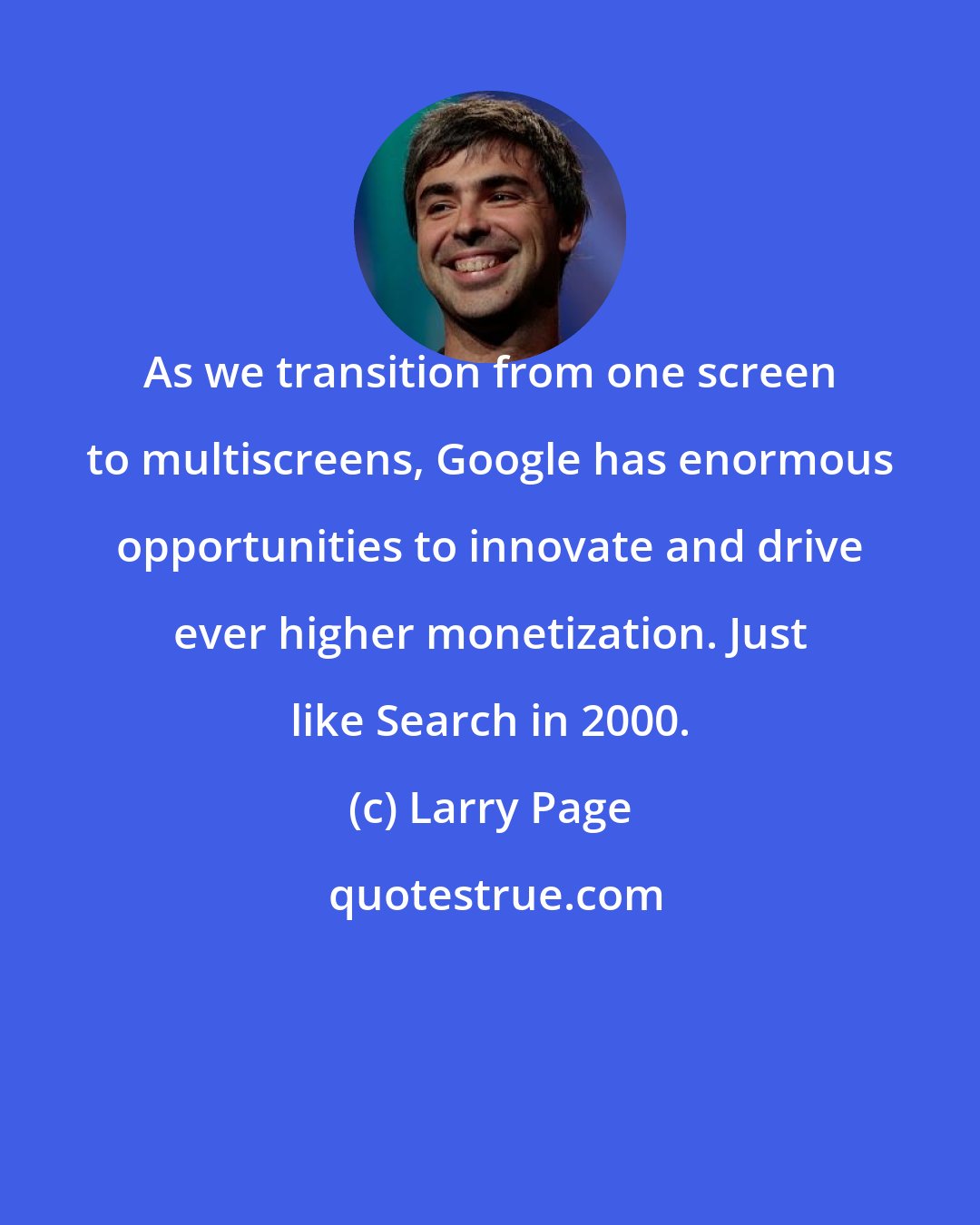 Larry Page: As we transition from one screen to multiscreens, Google has enormous opportunities to innovate and drive ever higher monetization. Just like Search in 2000.