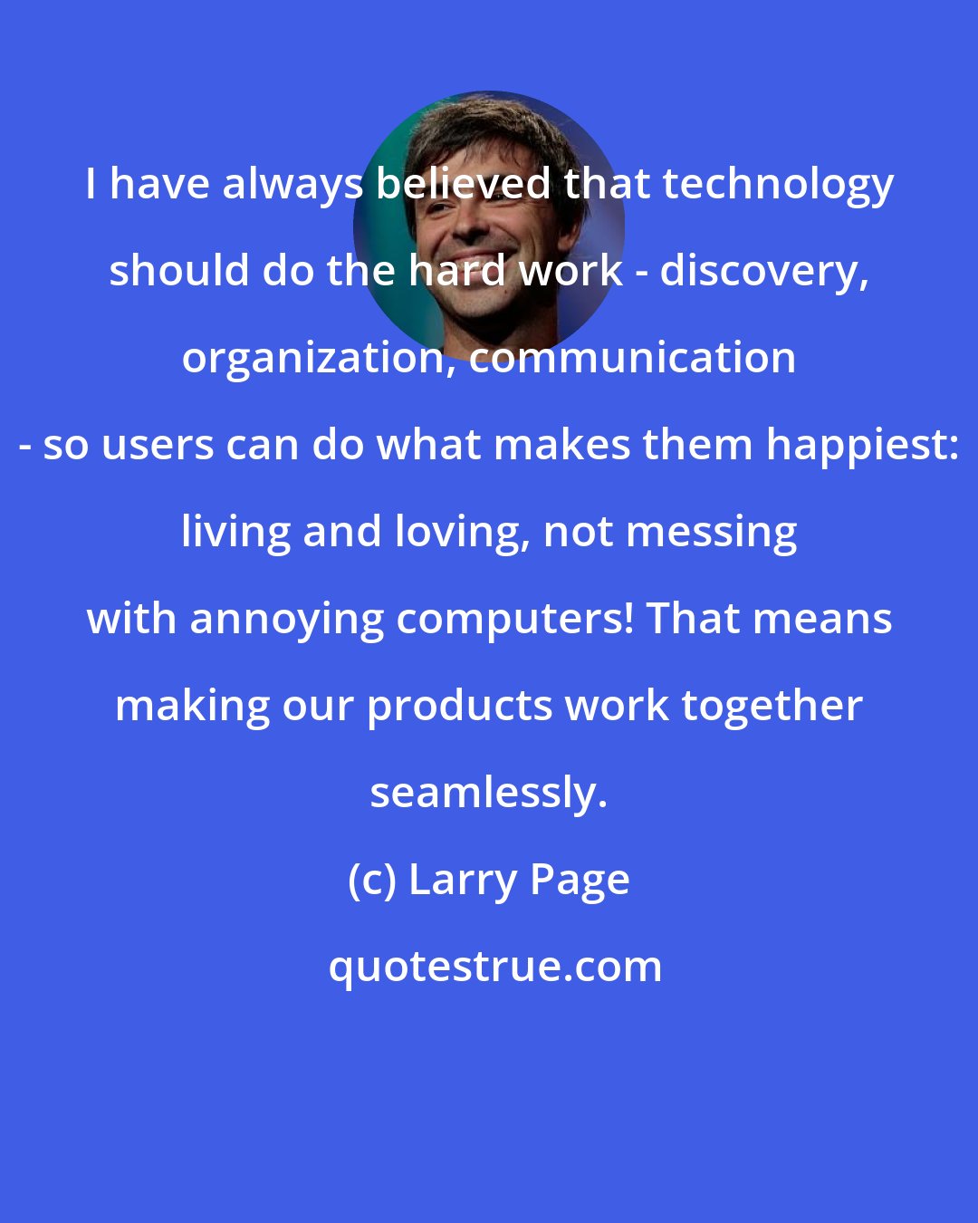 Larry Page: I have always believed that technology should do the hard work - discovery, organization, communication - so users can do what makes them happiest: living and loving, not messing with annoying computers! That means making our products work together seamlessly.