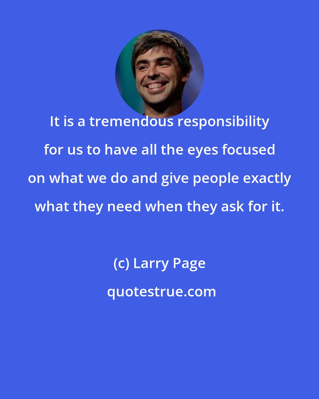 Larry Page: It is a tremendous responsibility for us to have all the eyes focused on what we do and give people exactly what they need when they ask for it.