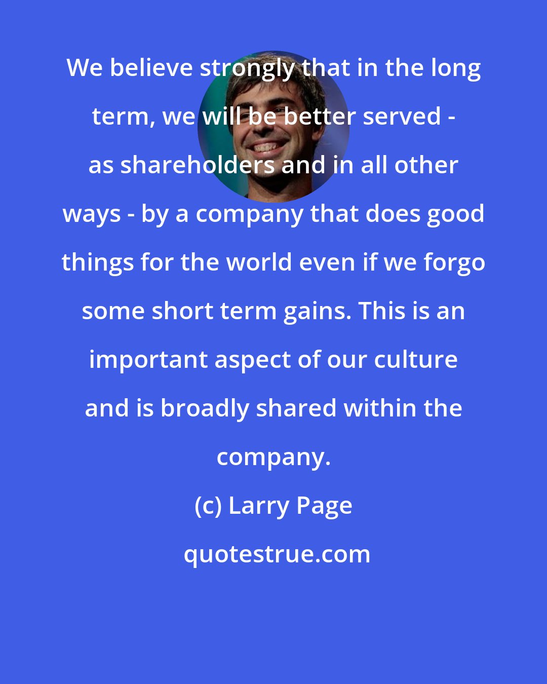 Larry Page: We believe strongly that in the long term, we will be better served - as shareholders and in all other ways - by a company that does good things for the world even if we forgo some short term gains. This is an important aspect of our culture and is broadly shared within the company.