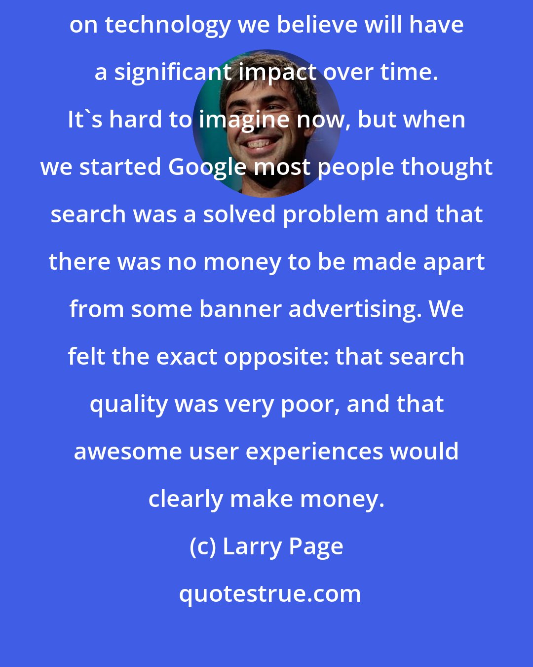 Larry Page: We have always tried to concentrate on the long term, and to place bets on technology we believe will have a significant impact over time. It's hard to imagine now, but when we started Google most people thought search was a solved problem and that there was no money to be made apart from some banner advertising. We felt the exact opposite: that search quality was very poor, and that awesome user experiences would clearly make money.