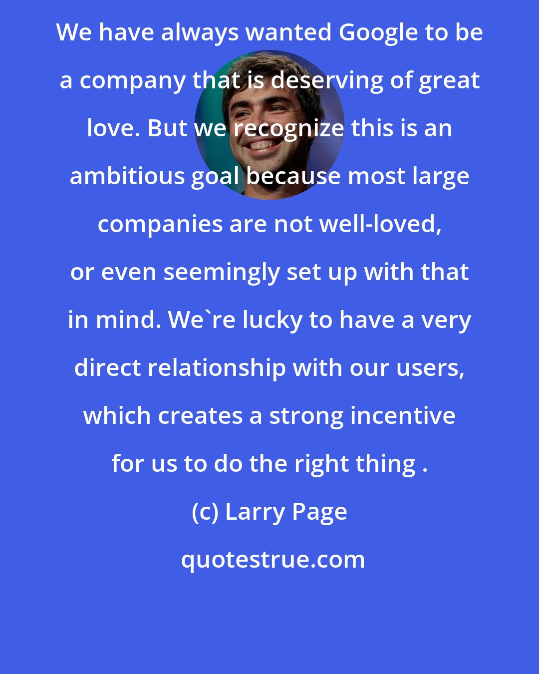 Larry Page: We have always wanted Google to be a company that is deserving of great love. But we recognize this is an ambitious goal because most large companies are not well-loved, or even seemingly set up with that in mind. We're lucky to have a very direct relationship with our users, which creates a strong incentive for us to do the right thing .