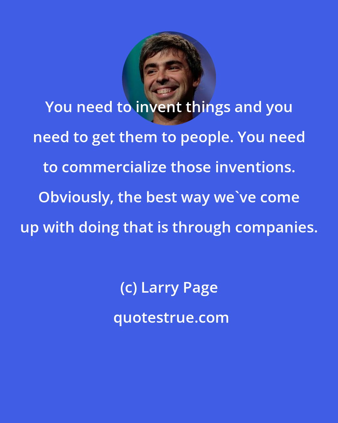 Larry Page: You need to invent things and you need to get them to people. You need to commercialize those inventions. Obviously, the best way we've come up with doing that is through companies.