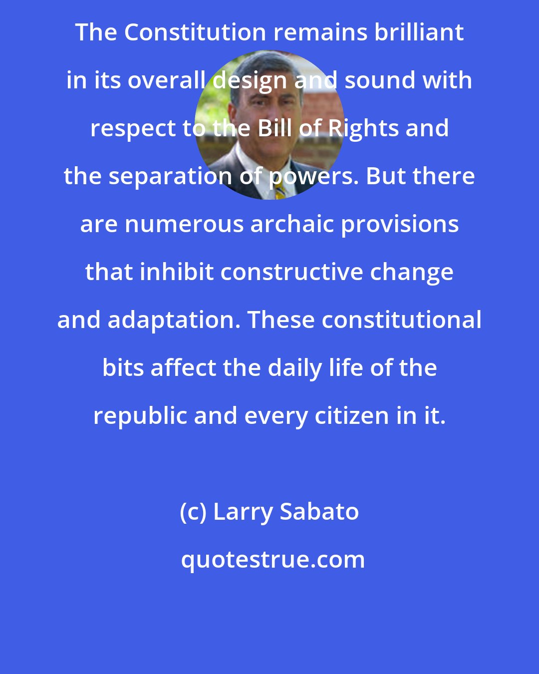 Larry Sabato: The Constitution remains brilliant in its overall design and sound with respect to the Bill of Rights and the separation of powers. But there are numerous archaic provisions that inhibit constructive change and adaptation. These constitutional bits affect the daily life of the republic and every citizen in it.