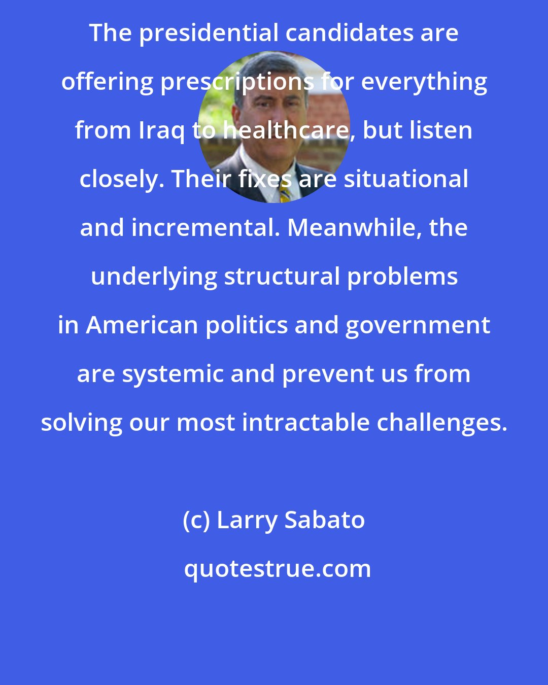 Larry Sabato: The presidential candidates are offering prescriptions for everything from Iraq to healthcare, but listen closely. Their fixes are situational and incremental. Meanwhile, the underlying structural problems in American politics and government are systemic and prevent us from solving our most intractable challenges.