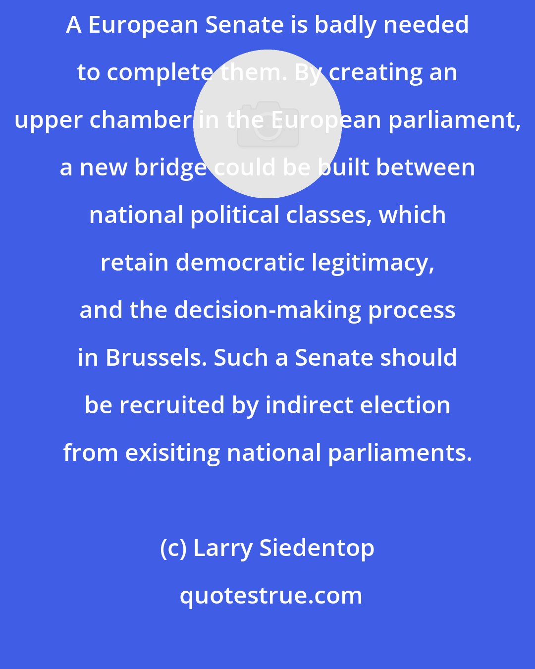 Larry Siedentop: For the institutions of the European Union are at present incomplete. A European Senate is badly needed to complete them. By creating an upper chamber in the European parliament, a new bridge could be built between national political classes, which retain democratic legitimacy, and the decision-making process in Brussels. Such a Senate should be recruited by indirect election from exisiting national parliaments.