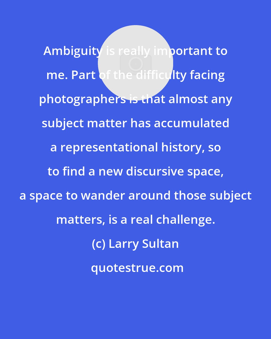 Larry Sultan: Ambiguity is really important to me. Part of the difficulty facing photographers is that almost any subject matter has accumulated a representational history, so to find a new discursive space, a space to wander around those subject matters, is a real challenge.