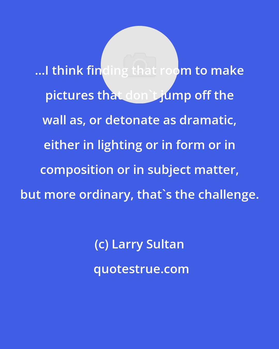 Larry Sultan: ...I think finding that room to make pictures that don't jump off the wall as, or detonate as dramatic, either in lighting or in form or in composition or in subject matter, but more ordinary, that's the challenge.