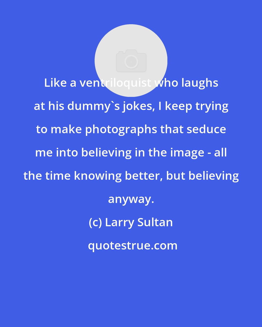 Larry Sultan: Like a ventriloquist who laughs at his dummy's jokes, I keep trying to make photographs that seduce me into believing in the image - all the time knowing better, but believing anyway.