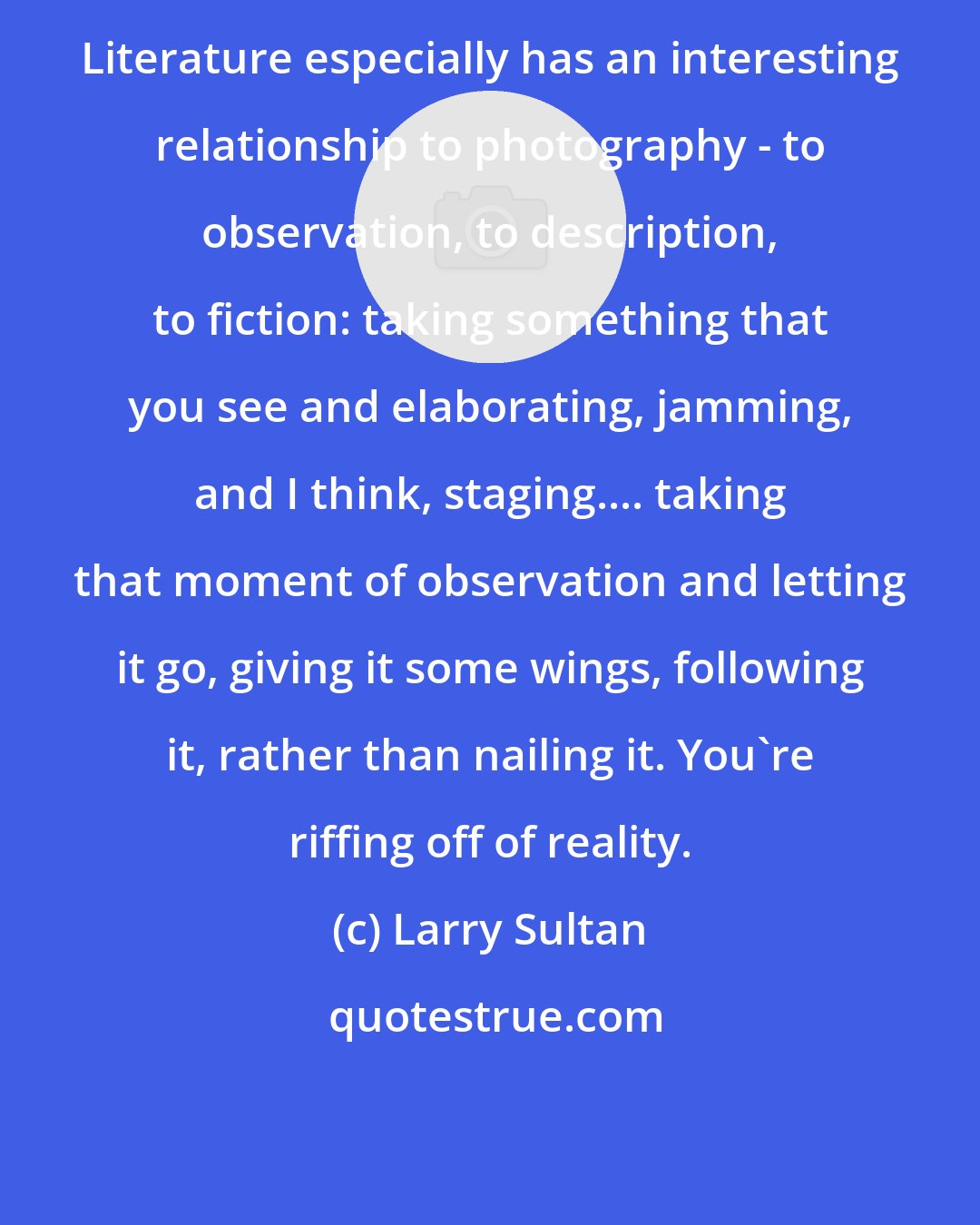 Larry Sultan: Literature especially has an interesting relationship to photography - to observation, to description, to fiction: taking something that you see and elaborating, jamming, and I think, staging.... taking that moment of observation and letting it go, giving it some wings, following it, rather than nailing it. You're riffing off of reality.