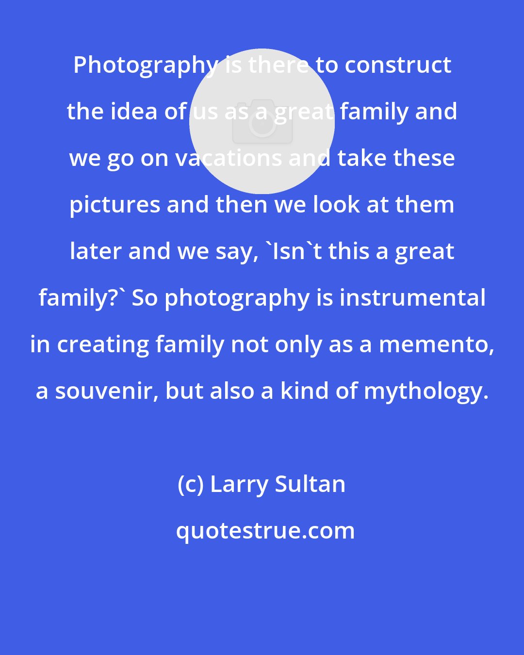 Larry Sultan: Photography is there to construct the idea of us as a great family and we go on vacations and take these pictures and then we look at them later and we say, 'Isn't this a great family?' So photography is instrumental in creating family not only as a memento, a souvenir, but also a kind of mythology.