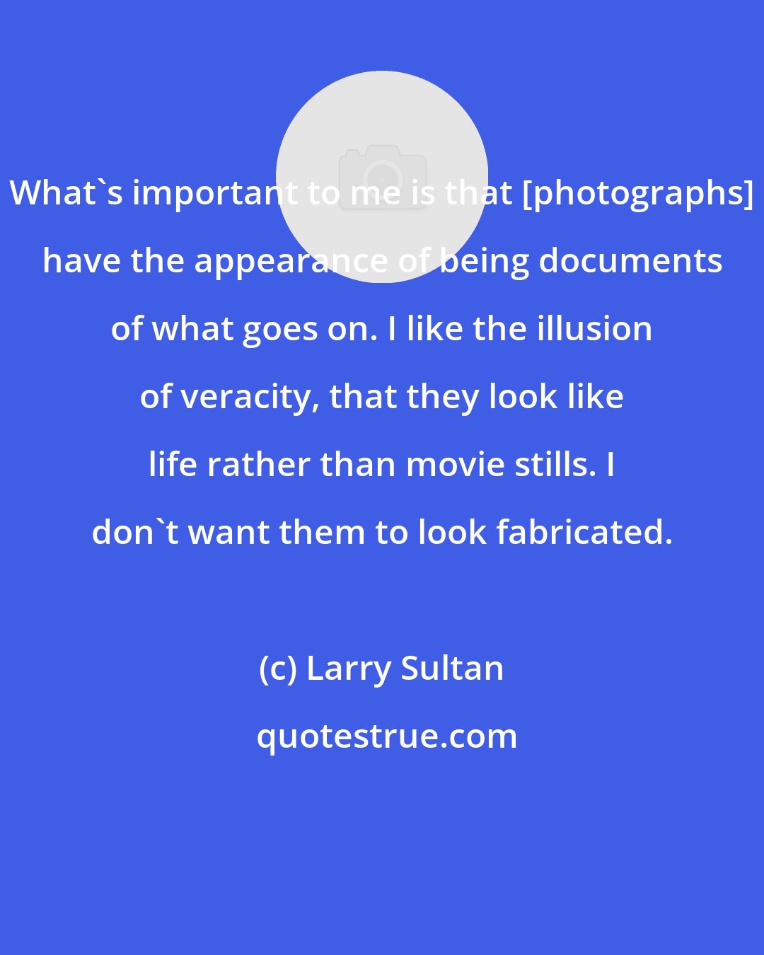 Larry Sultan: What's important to me is that [photographs] have the appearance of being documents of what goes on. I like the illusion of veracity, that they look like life rather than movie stills. I don't want them to look fabricated.