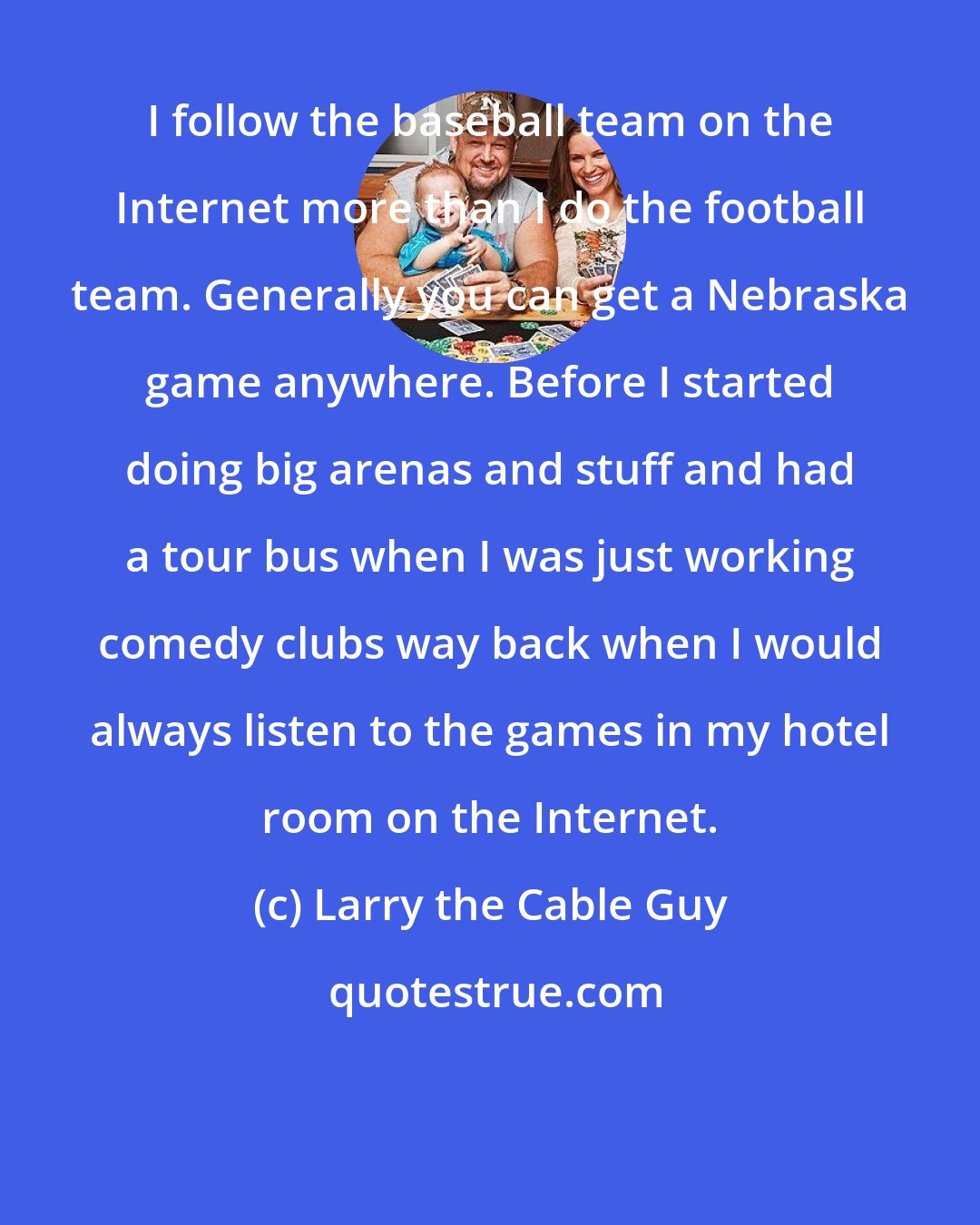 Larry the Cable Guy: I follow the baseball team on the Internet more than I do the football team. Generally you can get a Nebraska game anywhere. Before I started doing big arenas and stuff and had a tour bus when I was just working comedy clubs way back when I would always listen to the games in my hotel room on the Internet.