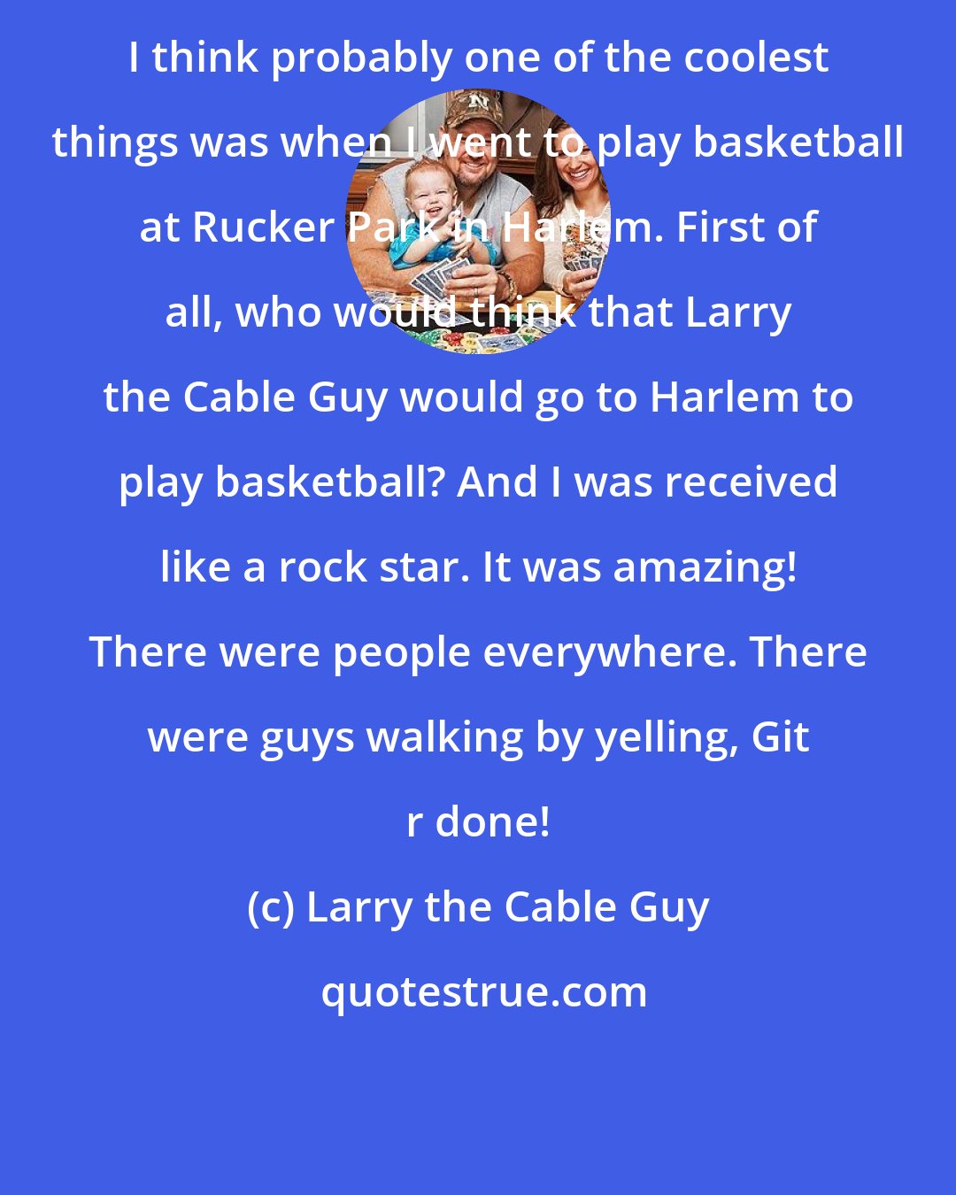 Larry the Cable Guy: I think probably one of the coolest things was when I went to play basketball at Rucker Park in Harlem. First of all, who would think that Larry the Cable Guy would go to Harlem to play basketball? And I was received like a rock star. It was amazing! There were people everywhere. There were guys walking by yelling, Git r done!