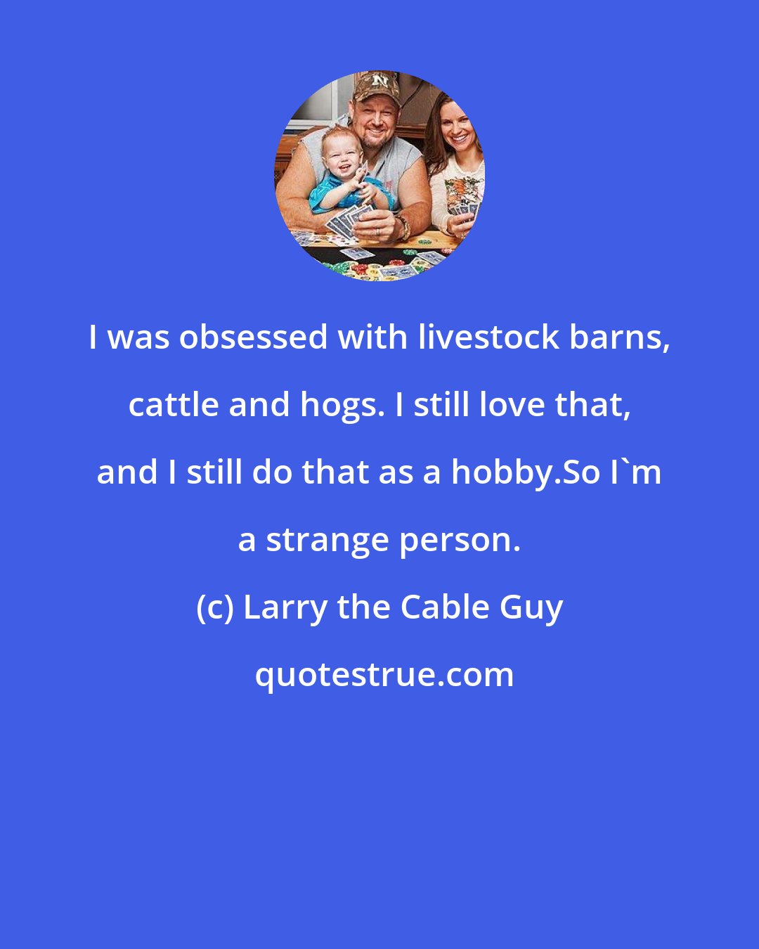 Larry the Cable Guy: I was obsessed with livestock barns, cattle and hogs. I still love that, and I still do that as a hobby.So I'm a strange person.