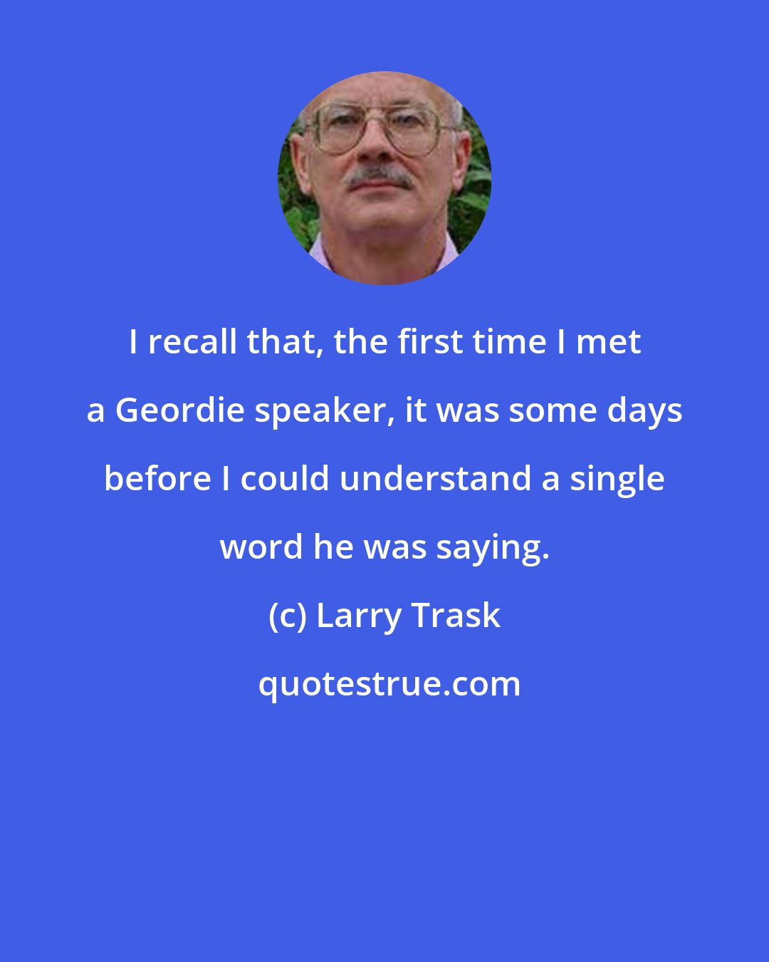 Larry Trask: I recall that, the first time I met a Geordie speaker, it was some days before I could understand a single word he was saying.