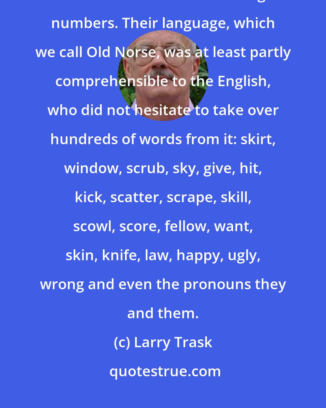 Larry Trask: In the ninth and tenth centuries the Vikings invaded Britain from Scandinavia and settled in large numbers. Their language, which we call Old Norse, was at least partly comprehensible to the English, who did not hesitate to take over hundreds of words from it: skirt, window, scrub, sky, give, hit, kick, scatter, scrape, skill, scowl, score, fellow, want, skin, knife, law, happy, ugly, wrong and even the pronouns they and them.