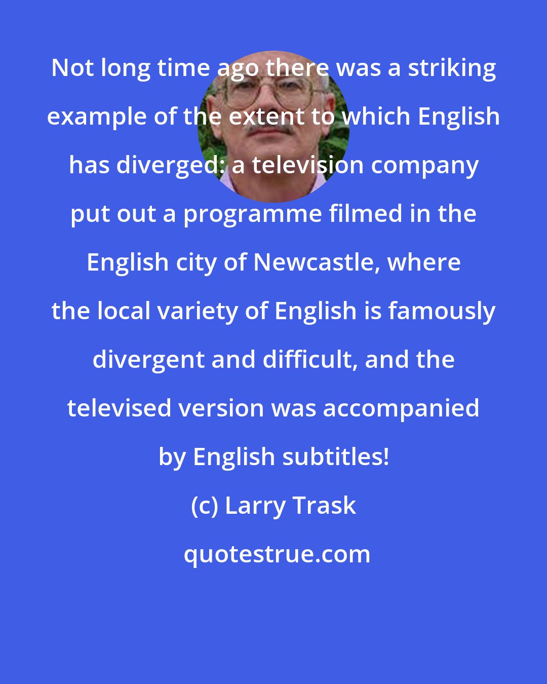 Larry Trask: Not long time ago there was a striking example of the extent to which English has diverged: a television company put out a programme filmed in the English city of Newcastle, where the local variety of English is famously divergent and difficult, and the televised version was accompanied by English subtitles!