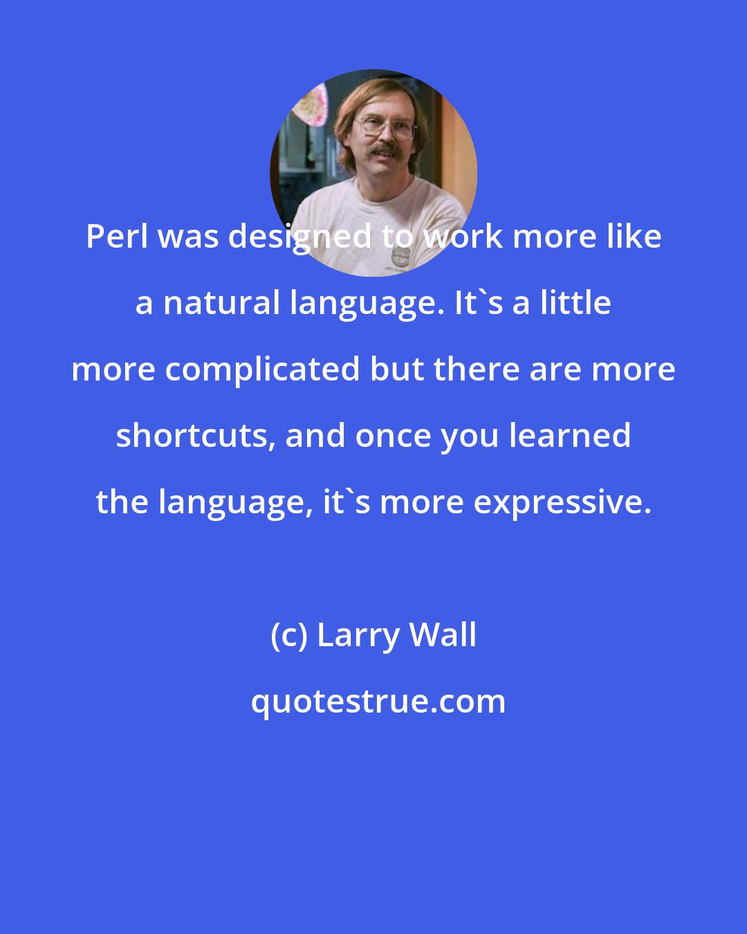 Larry Wall: Perl was designed to work more like a natural language. It's a little more complicated but there are more shortcuts, and once you learned the language, it's more expressive.