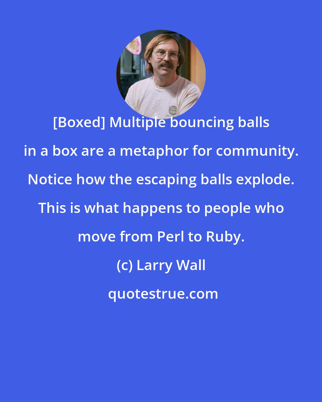 Larry Wall: [Boxed] Multiple bouncing balls in a box are a metaphor for community. Notice how the escaping balls explode. This is what happens to people who move from Perl to Ruby.