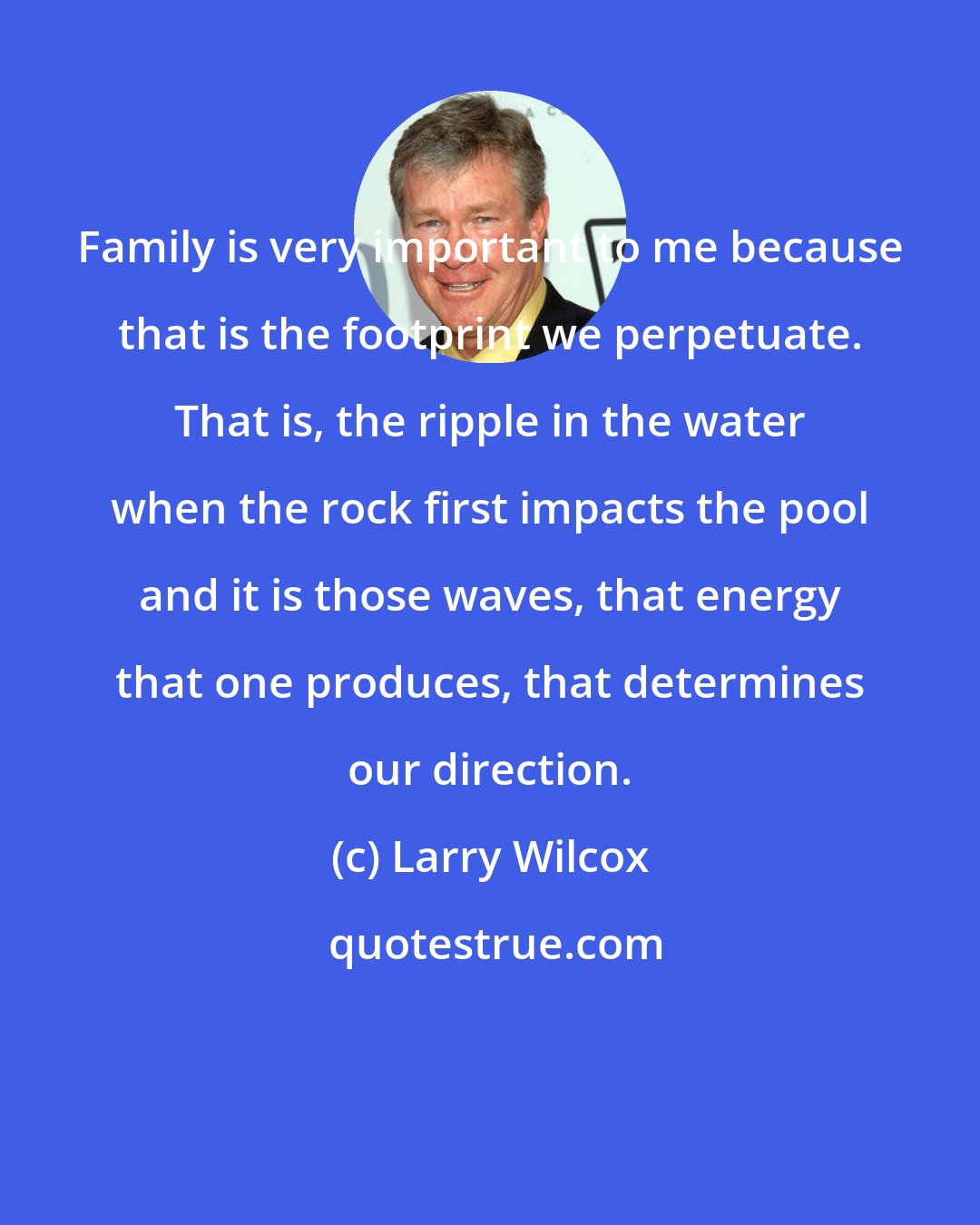 Larry Wilcox: Family is very important to me because that is the footprint we perpetuate. That is, the ripple in the water when the rock first impacts the pool and it is those waves, that energy that one produces, that determines our direction.