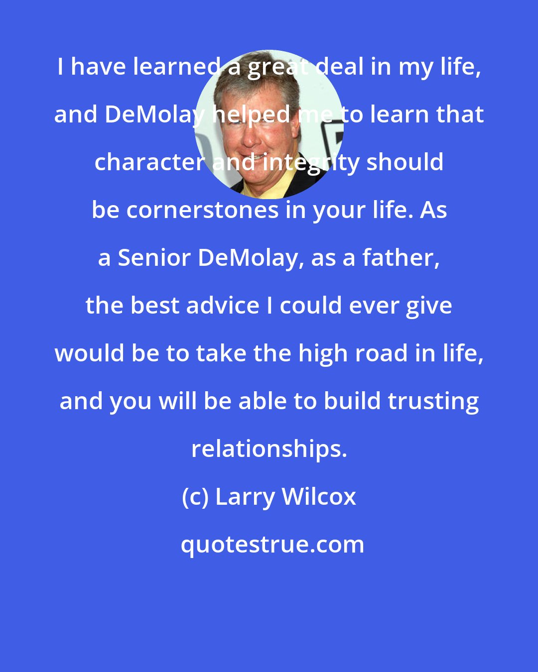 Larry Wilcox: I have learned a great deal in my life, and DeMolay helped me to learn that character and integrity should be cornerstones in your life. As a Senior DeMolay, as a father, the best advice I could ever give would be to take the high road in life, and you will be able to build trusting relationships.