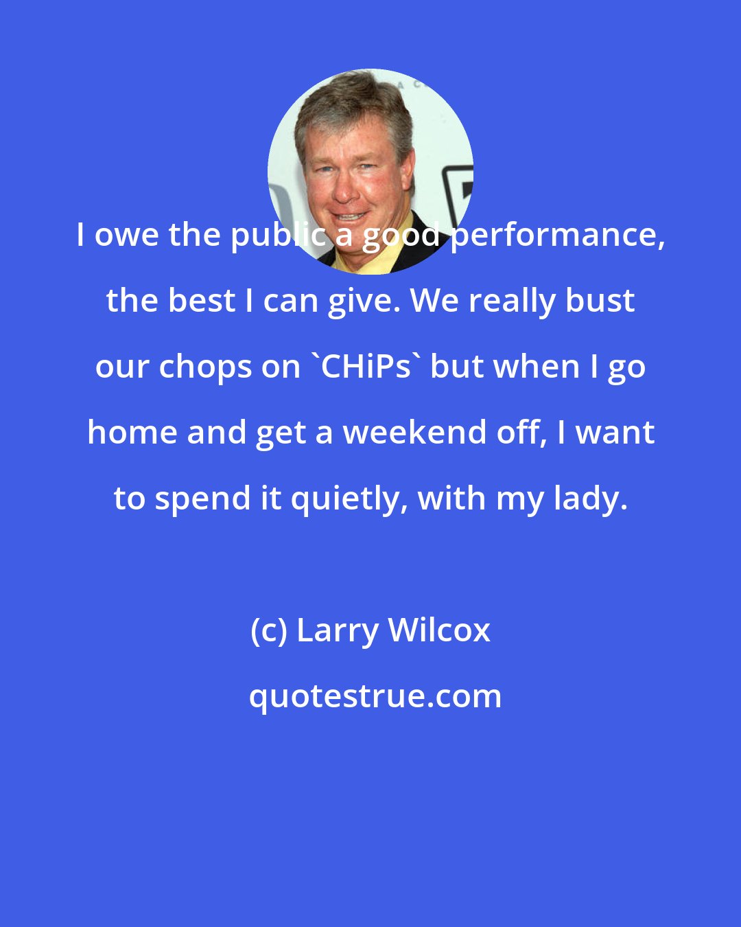 Larry Wilcox: I owe the public a good performance, the best I can give. We really bust our chops on 'CHiPs' but when I go home and get a weekend off, I want to spend it quietly, with my lady.