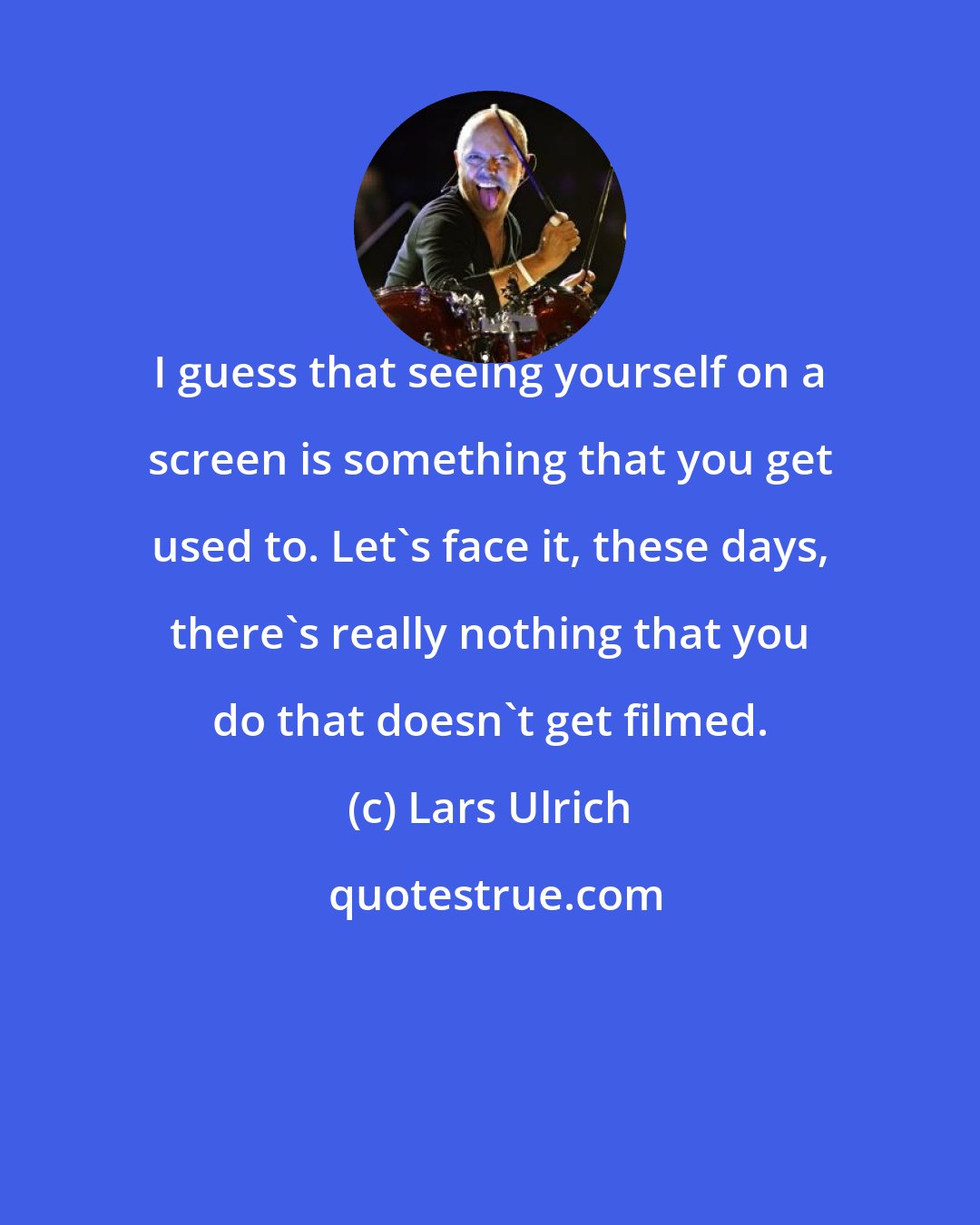 Lars Ulrich: I guess that seeing yourself on a screen is something that you get used to. Let's face it, these days, there's really nothing that you do that doesn't get filmed.