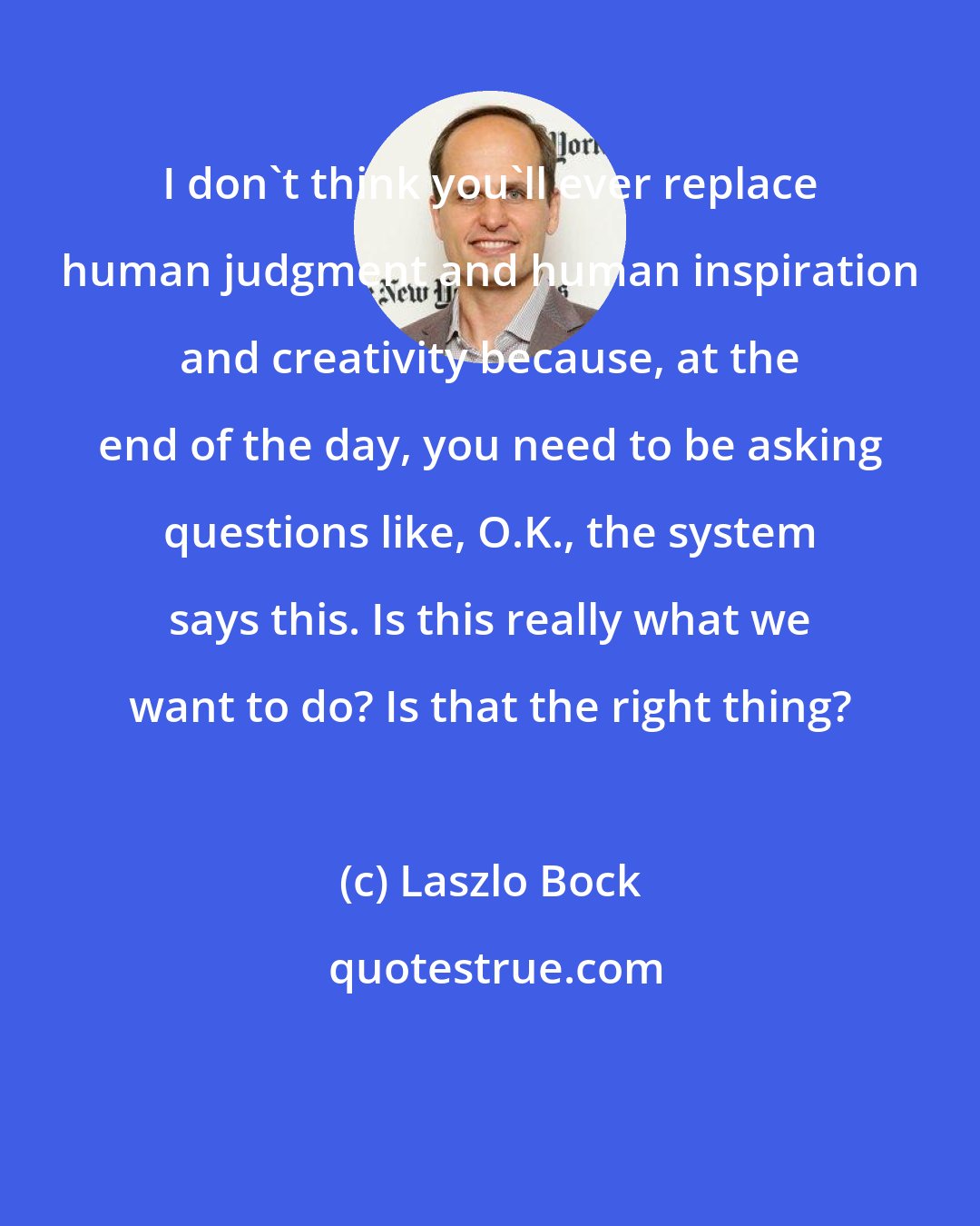 Laszlo Bock: I don't think you'll ever replace human judgment and human inspiration and creativity because, at the end of the day, you need to be asking questions like, O.K., the system says this. Is this really what we want to do? Is that the right thing?