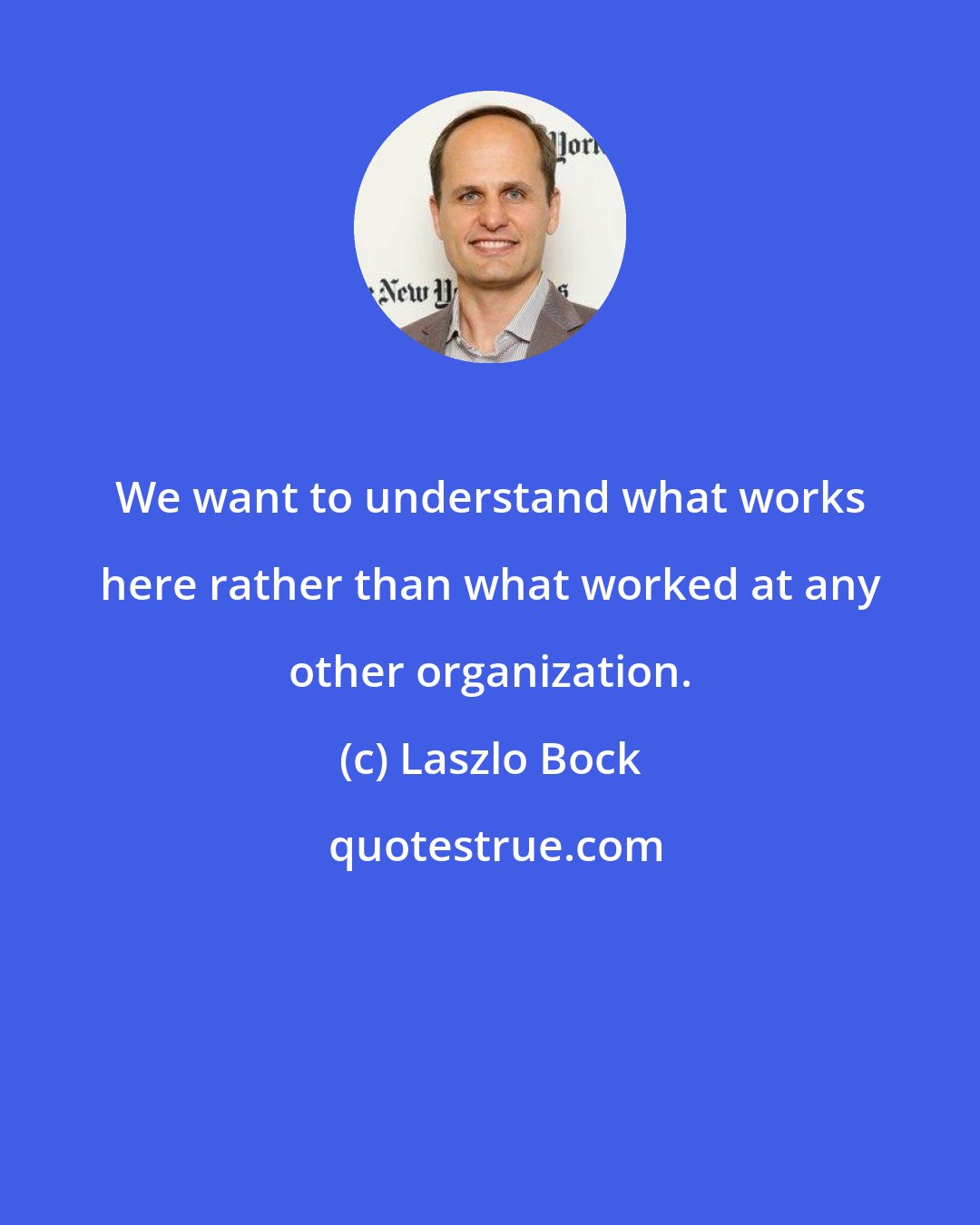 Laszlo Bock: We want to understand what works here rather than what worked at any other organization.