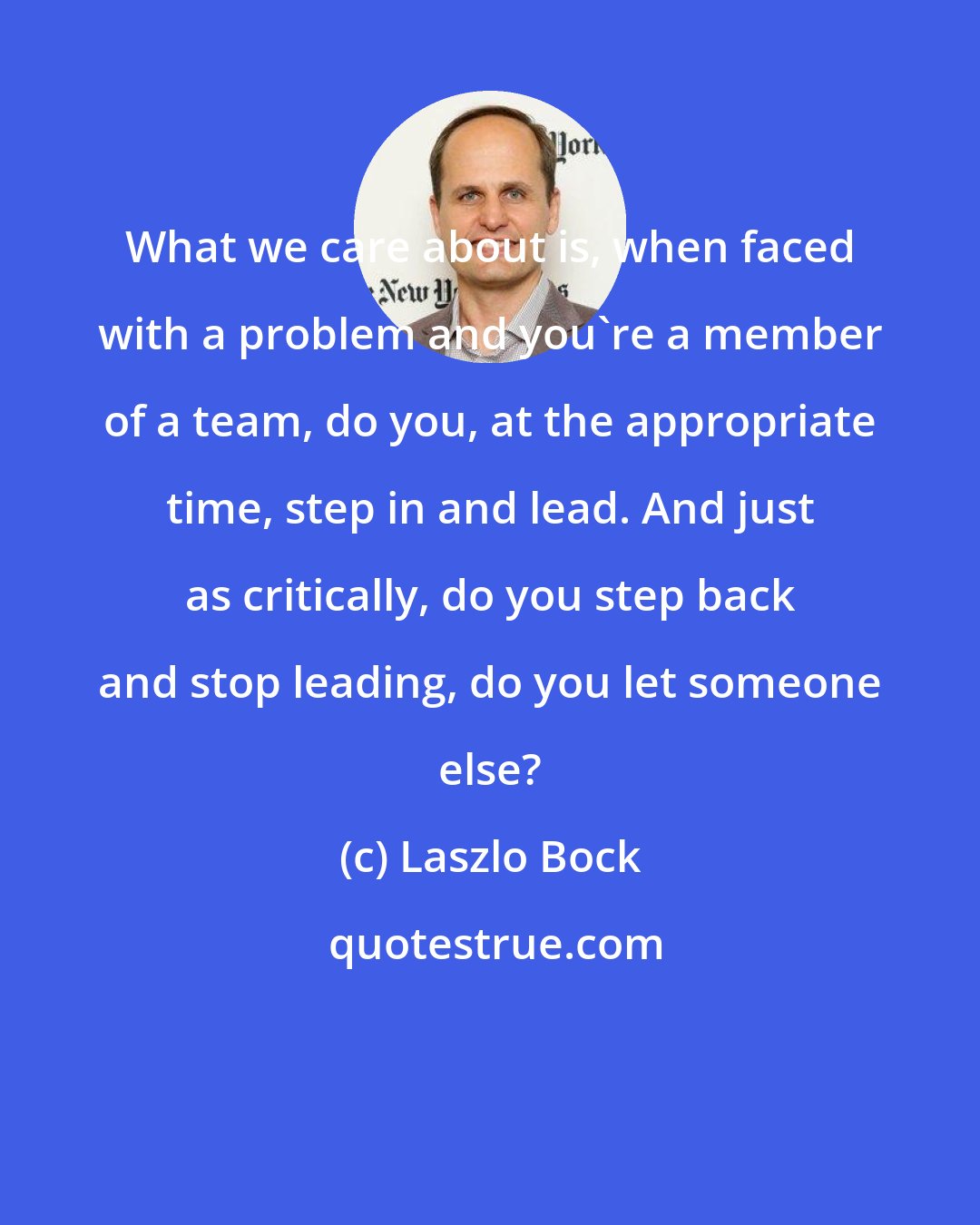 Laszlo Bock: What we care about is, when faced with a problem and you're a member of a team, do you, at the appropriate time, step in and lead. And just as critically, do you step back and stop leading, do you let someone else?