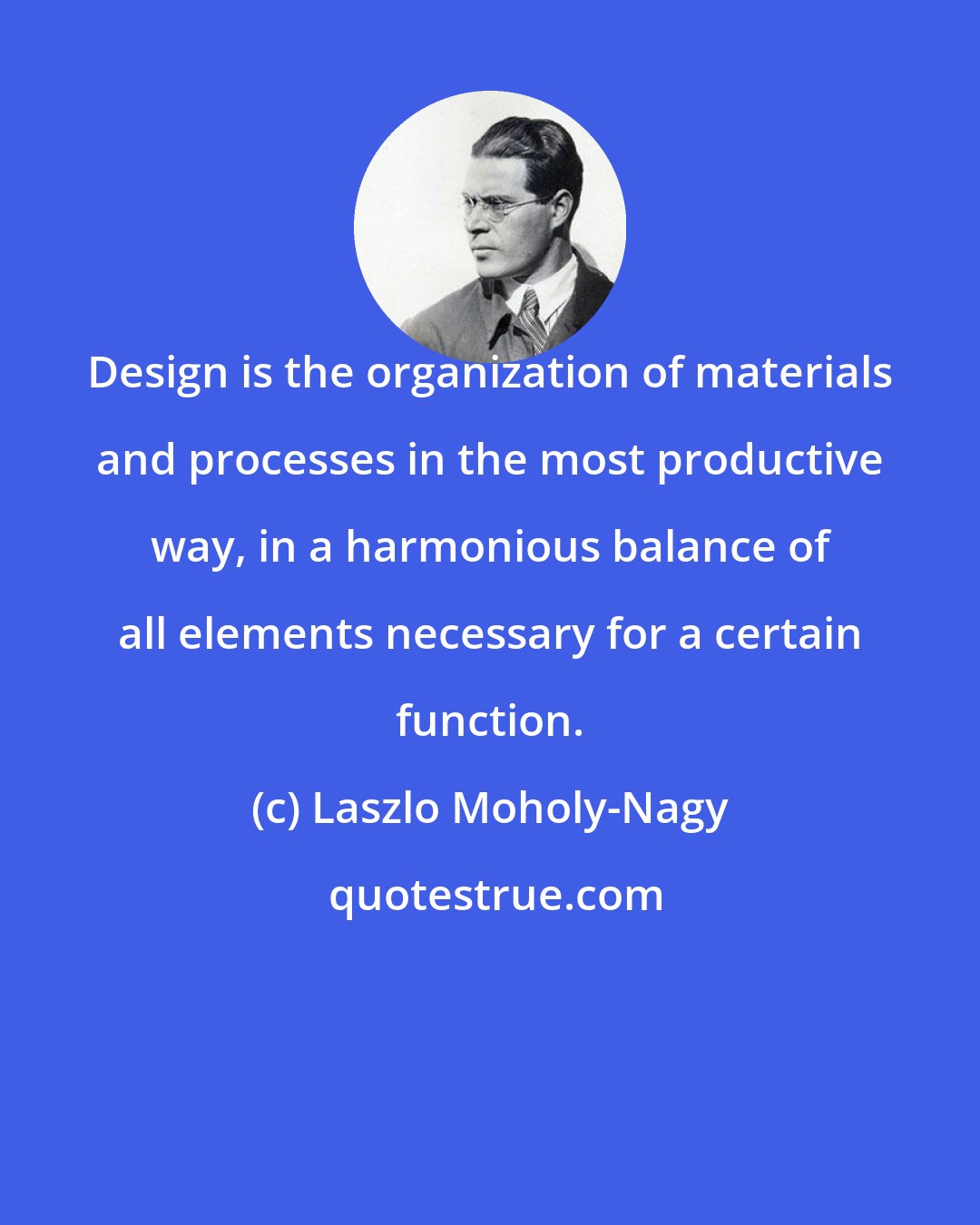 Laszlo Moholy-Nagy: Design is the organization of materials and processes in the most productive way, in a harmonious balance of all elements necessary for a certain function.