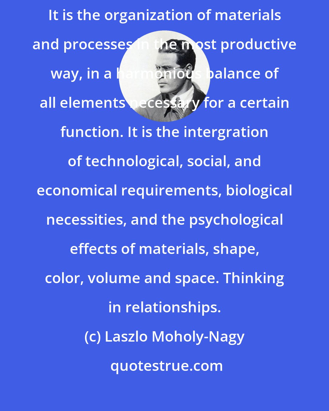 Laszlo Moholy-Nagy: Designing is not a profession but an attitude. Design has many connotations. It is the organization of materials and processes in the most productive way, in a harmonious balance of all elements necessary for a certain function. It is the intergration of technological, social, and economical requirements, biological necessities, and the psychological effects of materials, shape, color, volume and space. Thinking in relationships.