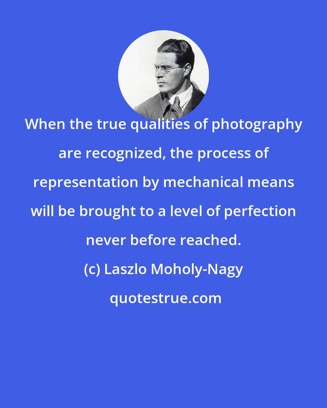 Laszlo Moholy-Nagy: When the true qualities of photography are recognized, the process of representation by mechanical means will be brought to a level of perfection never before reached.