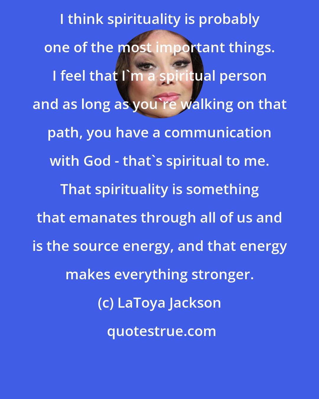 LaToya Jackson: I think spirituality is probably one of the most important things. I feel that I'm a spiritual person and as long as you're walking on that path, you have a communication with God - that's spiritual to me. That spirituality is something that emanates through all of us and is the source energy, and that energy makes everything stronger.
