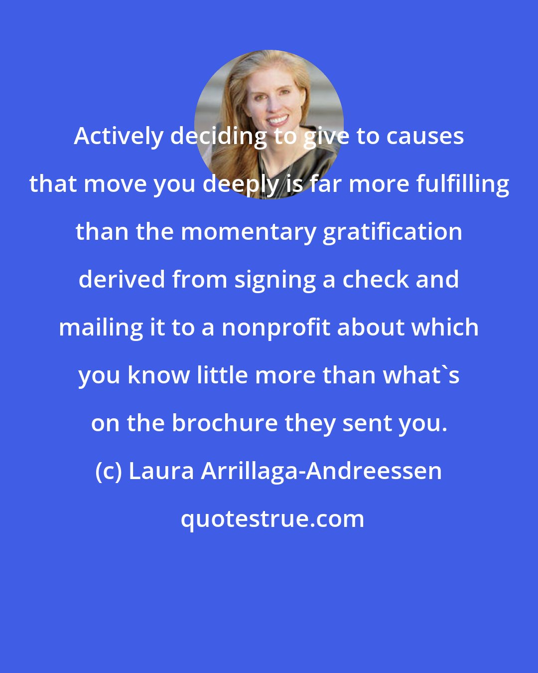 Laura Arrillaga-Andreessen: Actively deciding to give to causes that move you deeply is far more fulfilling than the momentary gratification derived from signing a check and mailing it to a nonprofit about which you know little more than what's on the brochure they sent you.