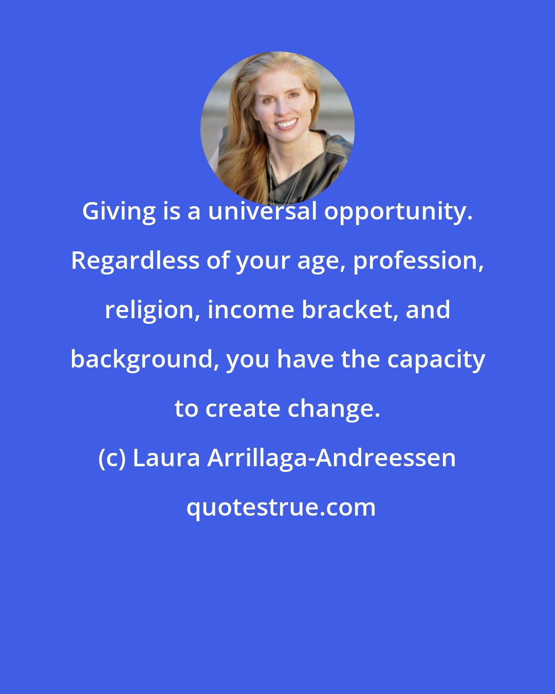 Laura Arrillaga-Andreessen: Giving is a universal opportunity. Regardless of your age, profession, religion, income bracket, and background, you have the capacity to create change.